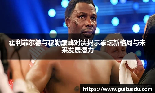 霍利菲尔德与穆勒巅峰对决揭示拳坛新格局与未来发展潜力